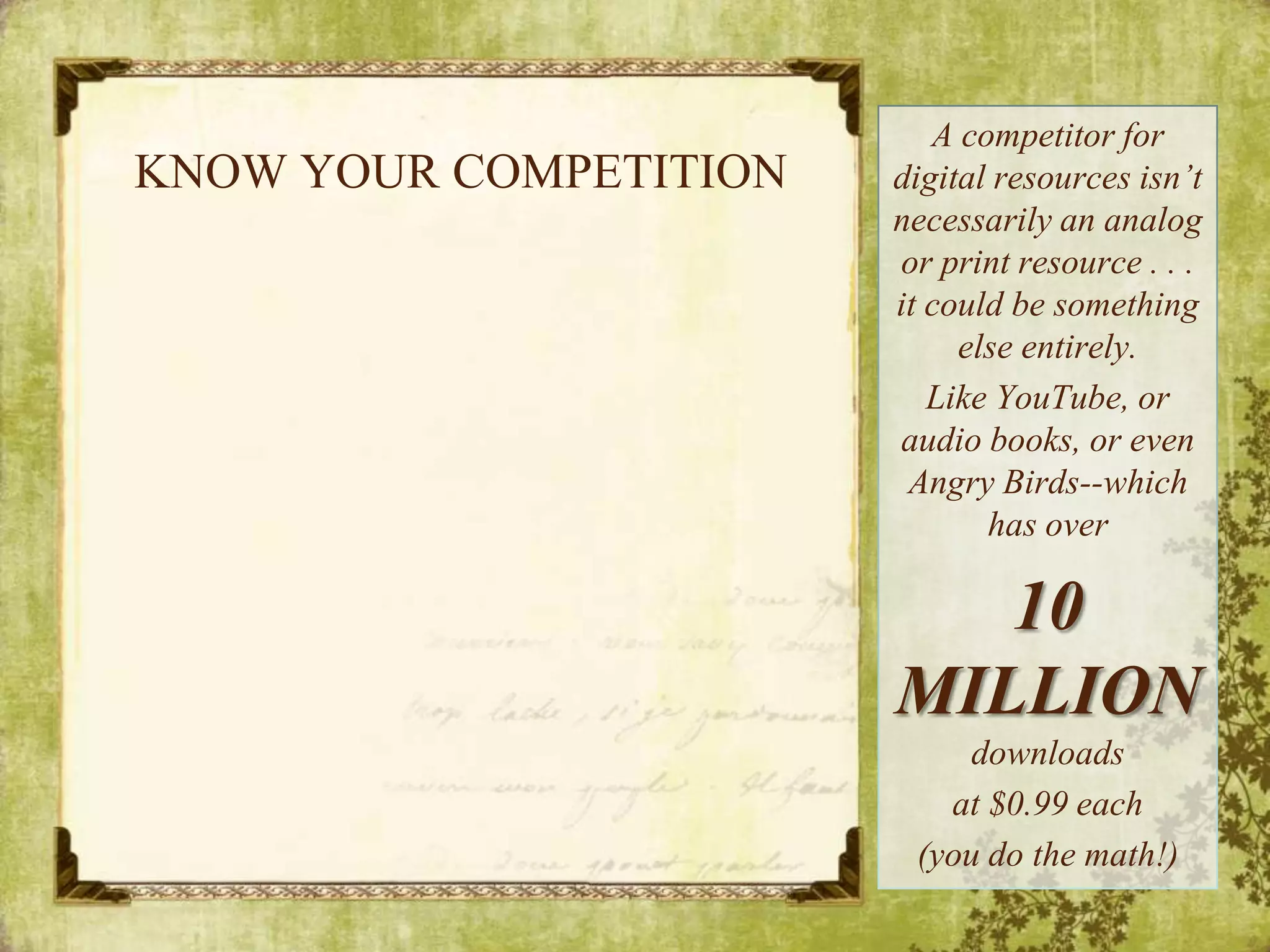 KNOW YOUR COMPETITIONA competitor for digital resources isn’t necessarily an analog or print resource . . . it could be something else entirely. Like YouTube, or audio books, or even Angry Birds--which has over 10 MILLION downloads at $0.99 each(you do the math!)