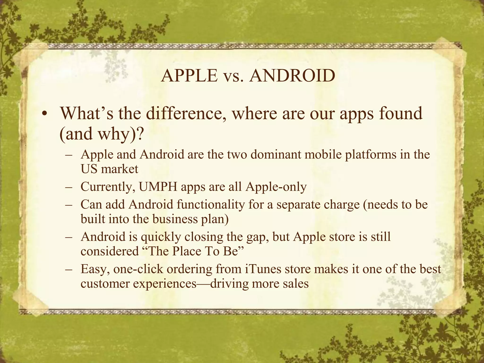 APPLE vs. ANDROIDWhat’s the difference, where are our apps found (and why)?Apple and Android are the two dominant mobile platforms in the US marketCurrently, UMPH apps are all Apple-onlyCan add Android functionality for a separate charge (needs to be built into the business plan)Android is quickly closing the gap, but Apple store is still considered “The Place To Be”Easy, one-click ordering from iTunes store makes it one of the best customer experiences—driving more sales