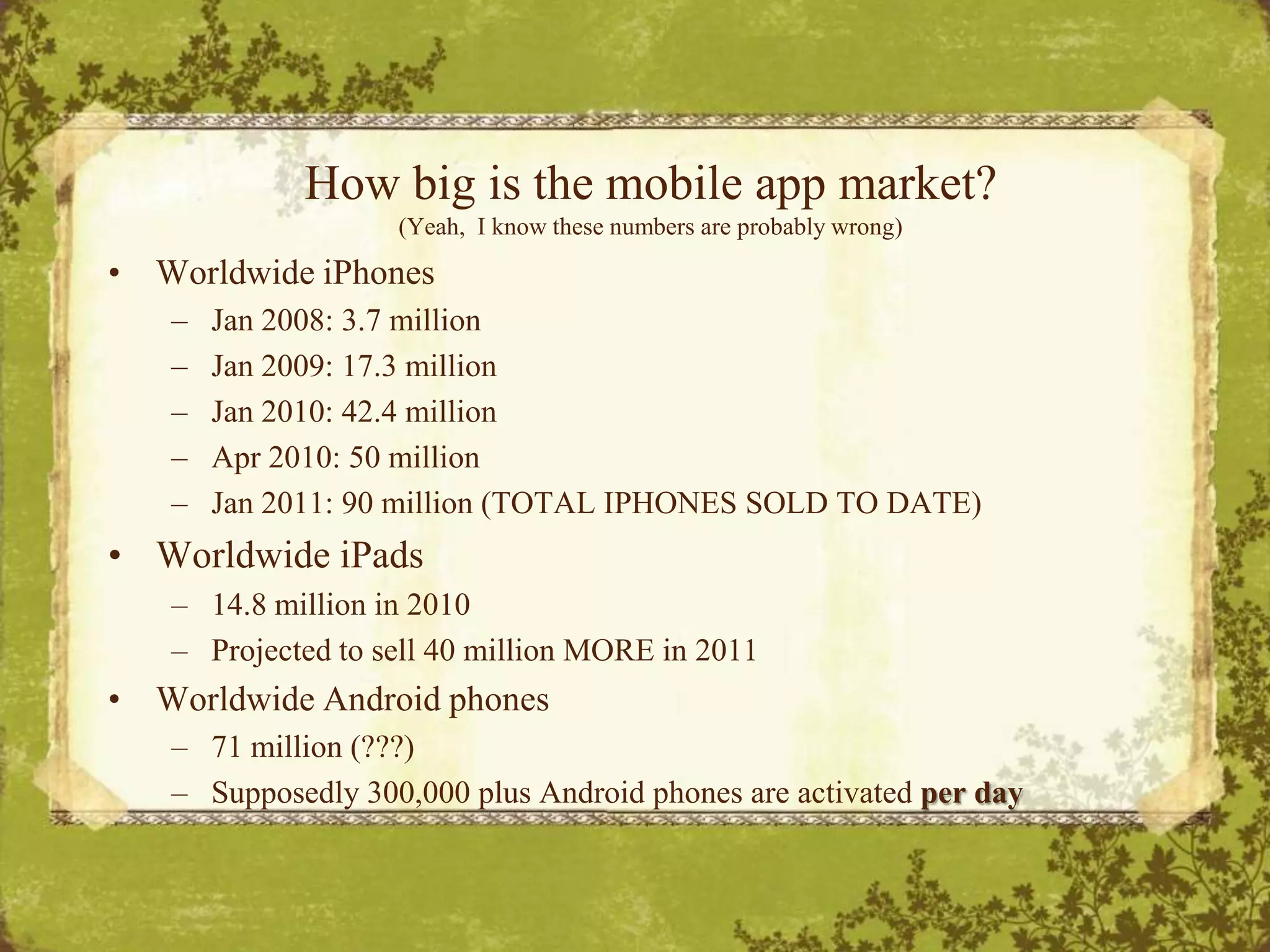 How big is the mobile app market? (Yeah,  I know these numbers are probably wrong)Worldwide iPhonesJan 2008: 3.7 millionJan 2009: 17.3 millionJan 2010: 42.4 millionApr 2010: 50 millionJan 2011: 90 million (TOTAL IPHONES SOLD TO DATE)Worldwide iPads14.8 million in 2010Projected to sell 40 million MORE in 2011Worldwide Android phones71 million (???)Supposedly 300,000 plus Android phones are activated per day