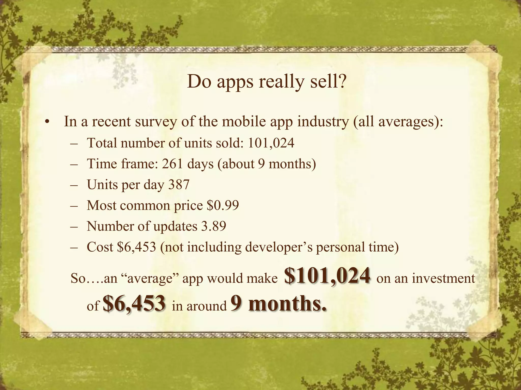 Do apps really sell?In a recent survey of the mobile app industry (all averages):Total number of units sold: 101,024Time frame: 261 days (about 9 months)Units per day 387Most common price $0.99Number of updates 3.89Cost $6,453 (not including developer’s personal time)So….an “average” app would make $101,024 on an investment of $6,453 in around 9 months.