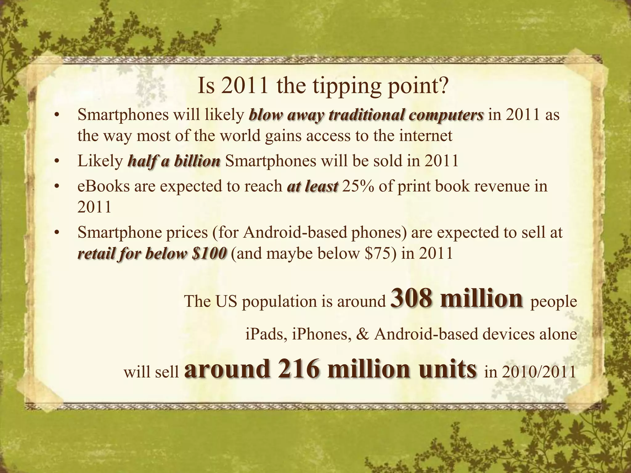 Is 2011 the tipping point?Smartphones will likely blow away traditional computers in 2011 as the way most of the world gains access to the internetLikely half a billion Smartphones will be sold in 2011eBooks are expected to reach at least 25% of print book revenue in 2011Smartphone prices (for Android-based phones) are expected to sell at  retail for below $100 (and maybe below $75) in 2011The US population is around 308 million peopleiPads, iPhones, & Android-based devices alone will sell around 216 million units in 2010/2011