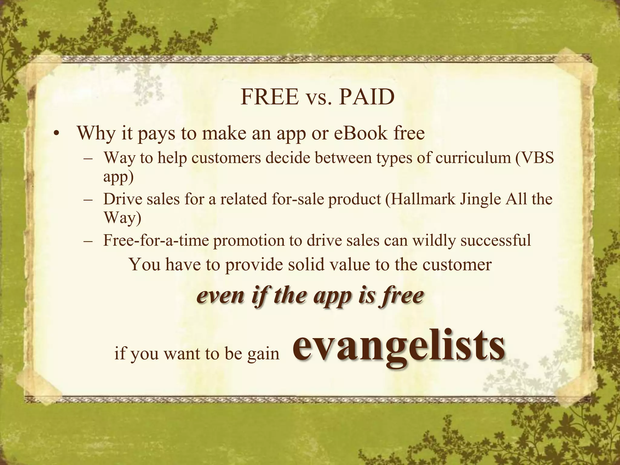 FREE vs. PAIDWhy it pays to make an app or eBook freeWay to help customers decide between types of curriculum (VBS app)Drive sales for a related for-sale product (Hallmark Jingle All the Way)Free-for-a-time promotion to drive sales can wildly successfulYou have to provide solid value to the customer even if the app is freeif you want to be gainevangelists