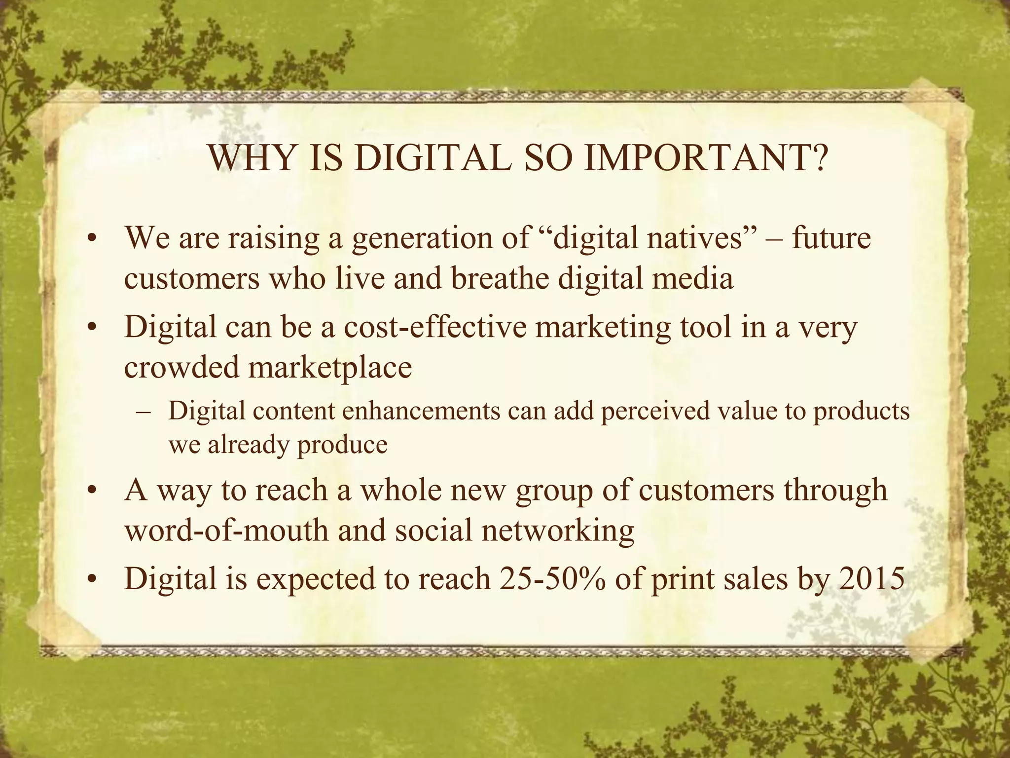 WHY IS DIGITAL SO IMPORTANT?We are raising a generation of “digital natives” – future customers who live and breathe digital mediaDigital can be a cost-effective marketing tool in a very crowded marketplaceDigital content enhancements can add perceived value to products we already produceA way to reach a whole new group of customers through word-of-mouth and social networkingDigital is expected to reach 25-50% of print sales by 2015