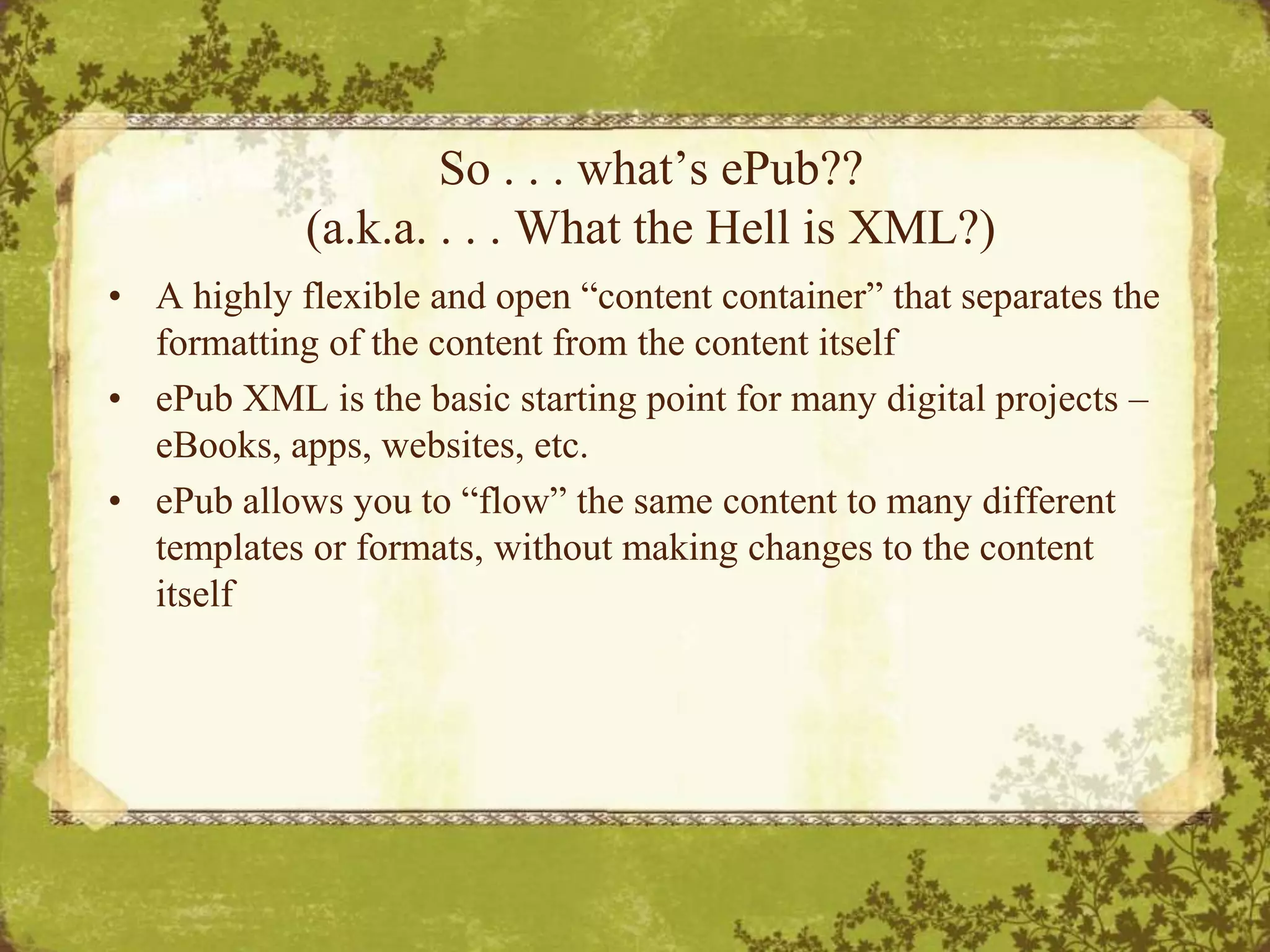 So . . . what’s ePub??(a.k.a. . . . What the Hell is XML?)A highly flexible and open “content container” that separates the formatting of the content from the content itselfePub XML is the basic starting point for many digital projects – eBooks, apps, websites, etc.ePub allows you to “flow” the same content to many different templates or formats, without making changes to the content itself