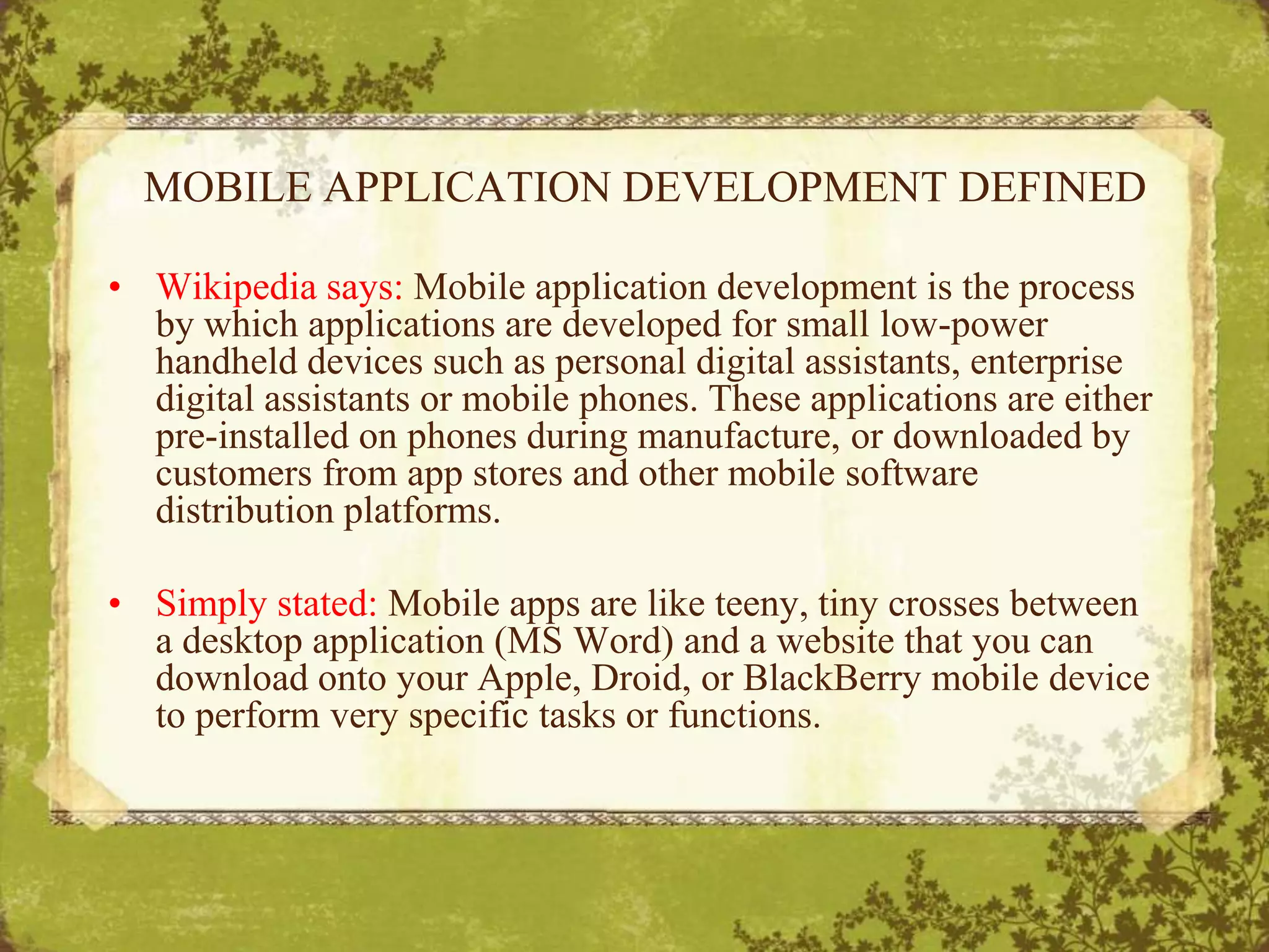 MOBILE APPLICATION DEVELOPMENT DEFINEDWikipedia says: Mobile application development is the process by which applications are developed for small low-power handheld devices such as personal digital assistants, enterprise digital assistants or mobile phones. These applications are either pre-installed on phones during manufacture, or downloaded by customers from app stores and other mobile software distribution platforms.Simply stated: Mobile apps are like teeny, tiny crosses between a desktop application (MS Word) and a website that you can download onto your Apple, Droid, or BlackBerry mobile device to perform very specific tasks or functions. 