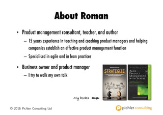 © 2016 Pichler Consulting Ltd
About Roman
• Product management consultant, teacher, and author
– 15 years experience in teaching and coaching product managers and helping
companies establish an effective product management function
– Specialised in agile and in lean practices
• Business owner and product manager
– I try to walk my own talk Product Strategy and Product Roadmap
Practices for the Digital Age
STRATEGIZE
ROMAN PICHLER
My books
 
