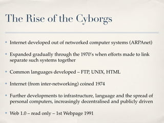The Rise of the Cyborgs

✤   Internet developed out of networked computer systems (ARPAnet)

✤   Expanded gradually through the 1970’s when efforts made to link
    separate such systems together

✤   Common languages developed – FTP, UNIX, HTML

✤   Internet (from inter-networking) coined 1974

✤   Further developments to infrastructure, language and the spread of
    personal computers, increasingly decentralised and publicly driven

✤   Web 1.0 – read only – 1st Webpage 1991
 