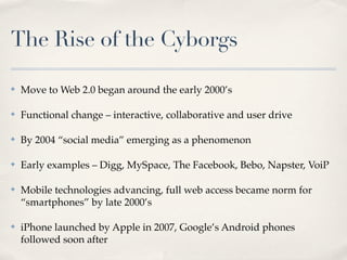 The Rise of the Cyborgs

✤   Move to Web 2.0 began around the early 2000’s

✤   Functional change – interactive, collaborative and user drive

✤   By 2004 “social media” emerging as a phenomenon

✤   Early examples – Digg, MySpace, The Facebook, Bebo, Napster, VoiP

✤   Mobile technologies advancing, full web access became norm for
    “smartphones” by late 2000’s

✤   iPhone launched by Apple in 2007, Google’s Android phones
    followed soon after
 