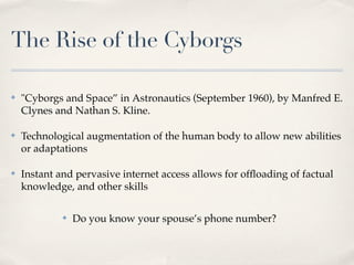 The Rise of the Cyborgs

✤   "Cyborgs and Space” in Astronautics (September 1960), by Manfred E.
    Clynes and Nathan S. Kline.

✤   Technological augmentation of the human body to allow new abilities
    or adaptations

✤   Instant and pervasive internet access allows for ofﬂoading of factual
    knowledge, and other skills

             ✤   Do you know your spouse’s phone number?
 