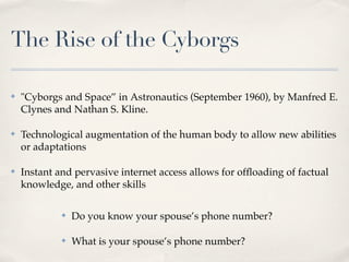 The Rise of the Cyborgs

✤   "Cyborgs and Space” in Astronautics (September 1960), by Manfred E.
    Clynes and Nathan S. Kline.

✤   Technological augmentation of the human body to allow new abilities
    or adaptations

✤   Instant and pervasive internet access allows for ofﬂoading of factual
    knowledge, and other skills

             ✤   Do you know your spouse’s phone number?

             ✤   What is your spouse’s phone number?
 