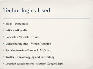 Technologies Used

✤   Blogs – Wordpress

✤   Wikis - Wikipedia

✤   Podcasts / Vidcasts - iTunes

✤   Video sharing sites – Vimeo, YouTube

✤   Social networks – Facebook, MySpace

✤   Twitter – microblogging and networking

✤   Location based services - 4square, Google Maps
 