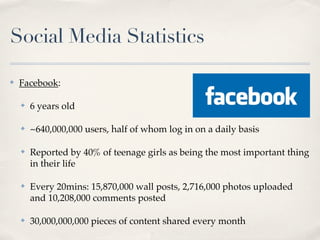 Social Media Statistics

✤   Facebook:

    ✤   6 years old

    ✤   ~640,000,000 users, half of whom log in on a daily basis

    ✤   Reported by 40% of teenage girls as being the most important thing
        in their life

    ✤   Every 20mins: 15,870,000 wall posts, 2,716,000 photos uploaded
        and 10,208,000 comments posted

    ✤   30,000,000,000 pieces of content shared every month
 