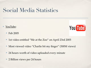 Social Media Statistics

✤   YouTube:

    ✤   Feb 2005

    ✤   1st video entitled “Me at the Zoo” on April 23rd 2005

    ✤   Most viewed video “Charlie bit my ﬁnger” (300M views)

    ✤   24 hours worth of video uploaded every minute

    ✤   2 Billion views per 24 hours
 