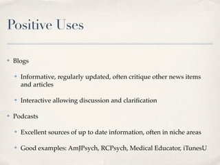 Positive Uses

✤   Blogs

    ✤   Informative, regularly updated, often critique other news items
        and articles

    ✤   Interactive allowing discussion and clariﬁcation

✤   Podcasts

    ✤   Excellent sources of up to date information, often in niche areas

    ✤   Good examples: AmJPsych, RCPsych, Medical Educator, iTunesU
 