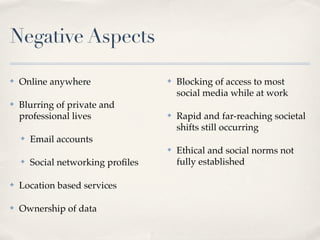 Negative Aspects

✤   Online anywhere                 ✤   Blocking of access to most
                                        social media while at work
✤   Blurring of private and
    professional lives              ✤   Rapid and far-reaching societal
                                        shifts still occurring
    ✤   Email accounts
                                    ✤   Ethical and social norms not
    ✤   Social networking proﬁles       fully established

✤   Location based services

✤   Ownership of data
 