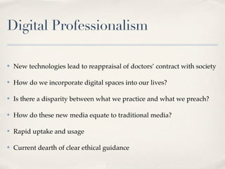 Digital Professionalism

✤   New technologies lead to reappraisal of doctors’ contract with society

✤   How do we incorporate digital spaces into our lives?

✤   Is there a disparity between what we practice and what we preach?

✤   How do these new media equate to traditional media?

✤   Rapid uptake and usage

✤   Current dearth of clear ethical guidance
 