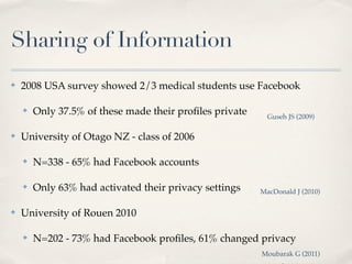 Sharing of Information
✤   2008 USA survey showed 2/3 medical students use Facebook

    ✤   Only 37.5% of these made their proﬁles private     Guseh JS (2009)

✤   University of Otago NZ - class of 2006

    ✤   N=338 - 65% had Facebook accounts

    ✤   Only 63% had activated their privacy settings    MacDonald J (2010)

✤   University of Rouen 2010

    ✤   N=202 - 73% had Facebook proﬁles, 61% changed privacy
                                                         Moubarak G (2011)
 