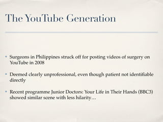 The YouTube Generation


✤   Surgeons in Philippines struck off for posting videos of surgery on
    YouTube in 2008

✤   Deemed clearly unprofessional, even though patient not identiﬁable
    directly

✤   Recent programme Junior Doctors: Your Life in Their Hands (BBC3)
    showed similar scene with less hilarity…
 