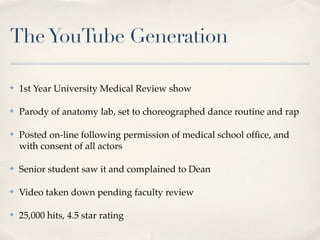 The YouTube Generation

✤   1st Year University Medical Review show

✤   Parody of anatomy lab, set to choreographed dance routine and rap

✤   Posted on-line following permission of medical school ofﬁce, and
    with consent of all actors

✤   Senior student saw it and complained to Dean

✤   Video taken down pending faculty review

✤   25,000 hits, 4.5 star rating
 