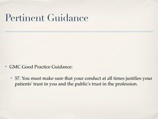 Pertinent Guidance



✤   GMC Good Practice Guidance:

    ✤   57. You must make sure that your conduct at all times justiﬁes your
        patients' trust in you and the public's trust in the profession.
 