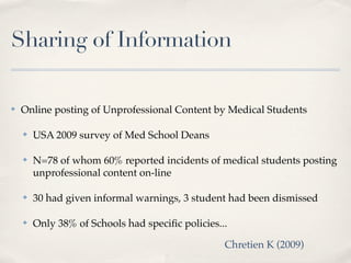 Sharing of Information

✤   Online posting of Unprofessional Content by Medical Students

    ✤   USA 2009 survey of Med School Deans

    ✤   N=78 of whom 60% reported incidents of medical students posting
        unprofessional content on-line

    ✤   30 had given informal warnings, 3 student had been dismissed

    ✤   Only 38% of Schools had speciﬁc policies...

                                                  Chretien K (2009)
 