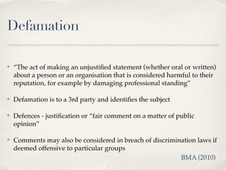 Defamation

✤   “The act of making an unjustiﬁed statement (whether oral or written)
    about a person or an organisation that is considered harmful to their
    reputation, for example by damaging professional standing”

✤   Defamation is to a 3rd party and identiﬁes the subject

✤   Defences - justiﬁcation or “fair comment on a matter of public
    opinion”

✤   Comments may also be considered in breach of discrimination laws if
    deemed offensive to particular groups
                                                          BMA (2010)
 