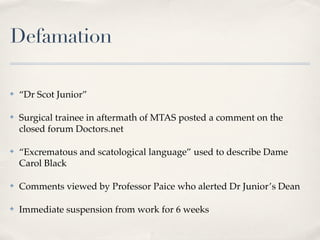 Defamation

✤   “Dr Scot Junior”

✤   Surgical trainee in aftermath of MTAS posted a comment on the
    closed forum Doctors.net

✤   “Excrematous and scatological language” used to describe Dame
    Carol Black

✤   Comments viewed by Professor Paice who alerted Dr Junior’s Dean

✤   Immediate suspension from work for 6 weeks
 