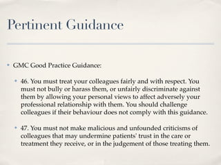 Pertinent Guidance

✤   GMC Good Practice Guidance:

    ✤   46. You must treat your colleagues fairly and with respect. You
        must not bully or harass them, or unfairly discriminate against
        them by allowing your personal views to affect adversely your
        professional relationship with them. You should challenge
        colleagues if their behaviour does not comply with this guidance.

    ✤   47. You must not make malicious and unfounded criticisms of
        colleagues that may undermine patients' trust in the care or
        treatment they receive, or in the judgement of those treating them.
 