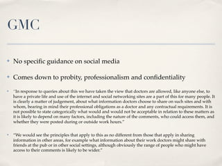 GMC

✤   No speciﬁc guidance on social media

✤   Comes down to probity, professionalism and conﬁdentiality
✤   “In response to queries about this we have taken the view that doctors are allowed, like anyone else, to
    have a private life and use of the internet and social networking sites are a part of this for many people. It
    is clearly a matter of judgement, about what information doctors choose to share on such sites and with
    whom, bearing in mind their professional obligations as a doctor and any contractual requirements. It is
    not possible to state categorically what would and would not be acceptable in relation to these matters as
    it is likely to depend on many factors, including the nature of the comments, who could access them, and
    whether they were posted during or outside work hours.”

✤   “We would see the principles that apply to this as no different from those that apply in sharing
    information in other areas, for example what information about their work doctors might share with
    friends at the pub or in other social settings, although obviously the range of people who might have
    access to their comments is likely to be wider.”
 