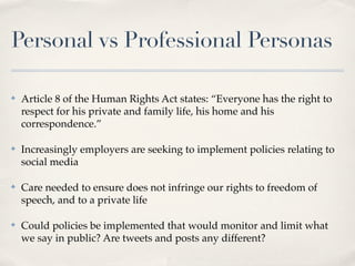 Personal vs Professional Personas

✤   Article 8 of the Human Rights Act states: “Everyone has the right to
    respect for his private and family life, his home and his
    correspondence.”

✤   Increasingly employers are seeking to implement policies relating to
    social media

✤   Care needed to ensure does not infringe our rights to freedom of
    speech, and to a private life

✤   Could policies be implemented that would monitor and limit what
    we say in public? Are tweets and posts any different?
 