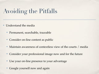 Avoiding the Pitfalls

✤   Understand the media

    ✤   Permanent, searchable, traceable

    ✤   Consider on-line content as public

    ✤   Maintain awareness of contextless view of the courts / media

    ✤   Consider your professional image now and for the future

    ✤   Use your on-line presence to your advantage

    ✤   Google yourself now and again
 
