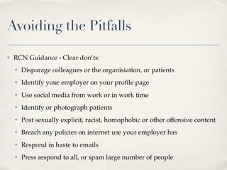 Avoiding the Pitfalls

✤   RCN Guidance - Clear don’ts:
    ✤   Disparage colleagues or the organisiation, or patients
    ✤   Identify your employer on your proﬁle page
    ✤   Use social media from work or in work time
    ✤   Identify or photograph patients
    ✤   Post sexually explicit, racist, homophobic or other offensive content
    ✤   Breach any policies on internet use your employer has
    ✤   Respond in haste to emails
    ✤   Press respond to all, or spam large number of people
 