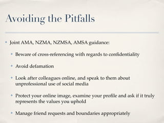 Avoiding the Pitfalls

✤   Joint AMA, NZMA, NZMSA, AMSA guidance:

    ✤   Beware of cross-referencing with regards to conﬁdentiality

    ✤   Avoid defamation

    ✤   Look after colleagues online, and speak to them about
        unprofessional use of social media

    ✤   Protect your online image, examine your proﬁle and ask if it truly
        represents the values you uphold

    ✤   Manage friend requests and boundaries appropriately
 