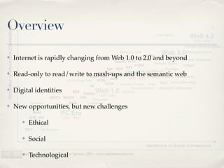 Overview

✤   Internet is rapidly changing from Web 1.0 to 2.0 and beyond

✤   Read-only to read/write to mash-ups and the semantic web

✤   Digital identities

✤   New opportunities, but new challenges

       ✤   Ethical

       ✤   Social

       ✤   Technological
 