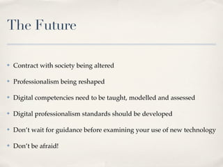 The Future

✤   Contract with society being altered

✤   Professionalism being reshaped

✤   Digital competencies need to be taught, modelled and assessed

✤   Digital professionalism standards should be developed

✤   Don’t wait for guidance before examining your use of new technology

✤   Don’t be afraid!
 