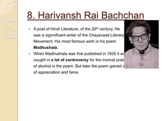 8. Harivansh Rai Bachchan
 A poet of Hindi Literature, of the 20th century, He
was a signnificant writer of the Chayavaad Literary
Movement. His most famous work is his poem
Madhushala.
 When Madhushala was first published in 1935 it was
caught in a lot of controversy for the ironical praise
of alcohol in the poem. But later the poem gained a lot
of appreciation and fame.
 