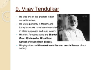 9. Vijay Tendulkar
 He was one of the greatest Indian
versatile writers.
 He wrote primarily in Marathi and
today his works have been translated
in other languages and read largely.
 His most famoous plays are Shantata,
Court Chalu Aahe, Ghashiram
Kotwal and Sakharam Binder.
 His plays touched the most sensitive and crucial issues of our
society
 