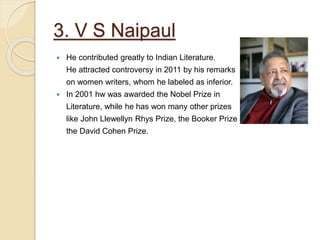 3. V S Naipaul
 He contributed greatly to Indian Literature.
He attracted controversy in 2011 by his remarks
on women writers, whom he labeled as inferior.
 In 2001 hw was awarded the Nobel Prize in
Literature, while he has won many other prizes
like John Llewellyn Rhys Prize, the Booker Prize and
the David Cohen Prize.
 