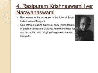 4. Rasipuram Krishnaswami Iyer
Narayanaswami
 Best known for his works set in the fictional South
Indian town of Malgudi.
 One of three leading figures of early Indian literature
in English (alongside Mulk Raj Anand and Raja Rao),
and is credited with bringing the genre to the rest of
the world.
 