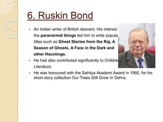 6. Ruskin Bond
 An Indian writer of British descent. His interest in
the paranormal things led him to write popular
titles such as Ghost Stories from the Raj, A
Season of Ghosts, A Face in the Dark and
other Hauntings.
 He had also contributed significantly to Children’s
Literature.
 He was honoured with the Sahitya Akademi Award in 1992, for his
short story collection Our Trees Still Grow In Dehra.
 