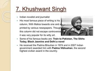 7. Khushwant Singh
 Indian novelist and journalist
 His most famous piece of writing is his
column, With Malice towards one and all,
printed by various newspapers. Though
this column did not escape controversies,
it was very popular for its witty art.
 Some of his famous books are: Train to Pakistan, The Sikhs
Today, Black Jasmine and Delhi:a novel
 He received the Padma Bhsuhan in 1974 and in 2007 Indian
government awarded him with Padma Vibhushan, the second
highest civilian award in the country.
 