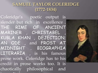 Coleridge’s poetic output is
slender but rich in excellence .
THE RIME OF ANCIENT
MARINER , CHRISTABEL ,
KUBLA KHAN , DEJECTION;
AN ODE , and FROST AT
MIDNIGHT . BIOGRAPHIA
LITERARIA , is his famous
prose work. Coleridge has to his
credit in prose works too. It is
chaotically philosophical and
 