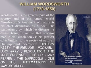 Wordsworth is the greatest poet of the
country and of the natural world
.Wordsworth’s treatment of nature is
his chief distinction as a poet. His
pantheism , by which he discerns a
divine being in nature that sustains
man in his desolation , is his greatest
contribution to the poetry of nature .
His important poems are TINTERN
ABBEY, THE PRELUDE , MICHAEL ,
LUCY GRAY , RESOLUTION AND
INDEPENDENCE , THE SOLITARY
REAPER , THE DAFFODILS , ODE
ON THE INTIMATIONS OF
IMMORTALITY .
 