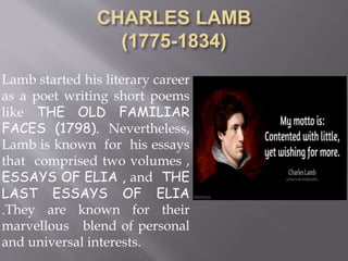 Lamb started his literary career
as a poet writing short poems
like THE OLD FAMILIAR
FACES (1798). Nevertheless,
Lamb is known for his essays
that comprised two volumes ,
ESSAYS OF ELIA , and THE
LAST ESSAYS OF ELIA
.They are known for their
marvellous blend of personal
and universal interests.
 