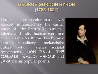 Byron , a born revolutionary , was
scarcely influenced by the earlier
phase of the French Revolution .
Liberty and individualism were one
and the same for Byron. The Byronic
hero is a solitary , melancholic
outcast who defies societal
conventions . DON JUAN , THE
CORSAIR , CHILDE HAROLD and
LARA are his popular poems.
 