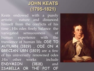 Keats endowed with a purely
artistic nature and distanced
himself from the conflicts of his
time . His odes finely balance the
variegated sensuousness of
human experience with the
transience of human life. ODE TO
AUTUMN (1819) , ODE ON A
GRECIAN URN (1819) are a few
of his universally renowned odes
.His other works include
ENDYMION (1818) and
ISABELLA OR THE POT OF
 