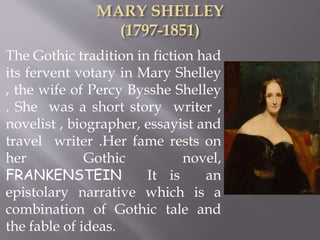 The Gothic tradition in fiction had
its fervent votary in Mary Shelley
, the wife of Percy Bysshe Shelley
. She was a short story writer ,
novelist , biographer, essayist and
travel writer .Her fame rests on
her Gothic novel,
FRANKENSTEIN It is an
epistolary narrative which is a
combination of Gothic tale and
the fable of ideas.
 