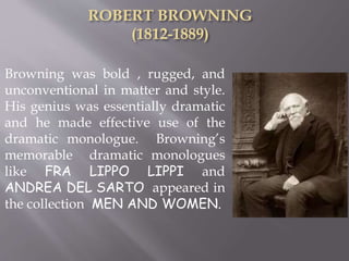 Browning was bold , rugged, and
unconventional in matter and style.
His genius was essentially dramatic
and he made effective use of the
dramatic monologue. Browning’s
memorable dramatic monologues
like FRA LIPPO LIPPI and
ANDREA DEL SARTO appeared in
the collection MEN AND WOMEN.
 