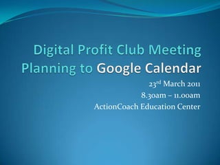 Digital Profit Club MeetingPlanning to Google Calendar 23rd March 2011 8.30am – 11.00am ActionCoach Education Center 