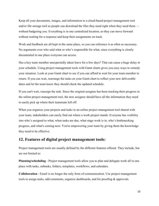 10
Keep all your documents, images, and information in a cloud-based project management tool
and/or file storage tool so people can download the files they need right when they need them —
without badgering you. Everything is in one centralized location, so they can move forward
without waiting for a response and keep their assignments on track.
Work and feedback are all kept in the same place, so you can reference it as often as necessary.
No arguments over who said what or who’s responsible for what, since everything is clearly
documented in one place everyone can access.
Has a key team member unexpectedly taken leave for a few days? That can cause a huge delay in
your schedule. Using project management tools with Gantt charts gives you easy ways to remedy
your situation. Look at your Gantt chart to see if you can afford to wait for your team member to
return. If you can wait, rearrange the tasks on your Gantt chart to reflect your new deliverable
dates and let the team know they should check the updated schedule.
If you can't wait, reassign the task. Since the original assignee has been tracking their progress in
the online project management tool, the new assignee should have all the information they need
to easily pick up where their teammate left off.
When you organize your projects and tasks in an online project management tool shared with
your team, stakeholders can easily find out where a work project stands. Everyone has visibility
into who’s assigned to what, when tasks are due, what stage work is in, who’s bottlenecking
progress, and what's coming next. You're empowering your team by giving them the knowledge
they need to be effective.
12. Features of digital project management tools:
Project management tools are usually defined by the different features offered. They include, but
are not limited to:
Planning/scheduling - Project management tools allow you to plan and delegate work all in one
place with tasks, subtasks, folders, templates, workflows, and calendars.
Collaboration - Email is no longer the only form of communication. Use project management
tools to assign tasks, add comments, organize dashboards, and for proofing & approvals.
 